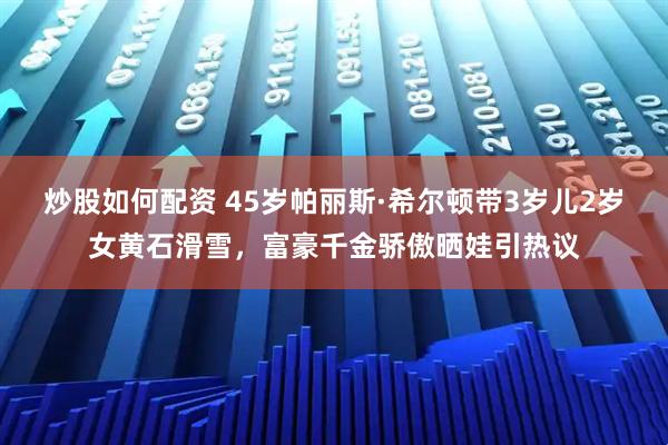 炒股如何配资 45岁帕丽斯·希尔顿带3岁儿2岁女黄石滑雪,富豪千金骄傲晒娃引热议