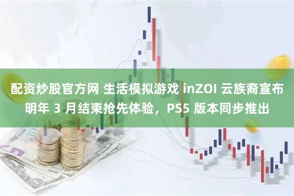 配资炒股官方网 生活模拟游戏 inZOI 云族裔宣布明年 3 月结束抢先体验，PS5 版本同步推出