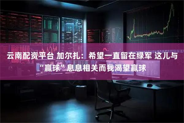 云南配资平台 加尔扎：希望一直留在绿军 这儿与“赢球”息息相关而我渴望赢球