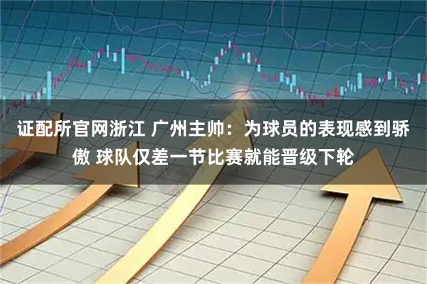 证配所官网浙江 广州主帅：为球员的表现感到骄傲 球队仅差一节比赛就能晋级下轮