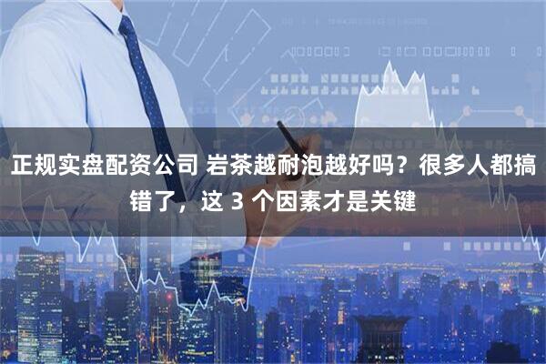 正规实盘配资公司 岩茶越耐泡越好吗？很多人都搞错了，这 3 个因素才是关键