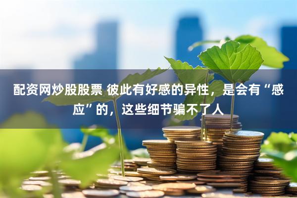 配资网炒股股票 彼此有好感的异性，是会有“感应”的，这些细节骗不了人