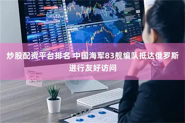 炒股配资平台排名 中国海军83舰编队抵达俄罗斯进行友好访问