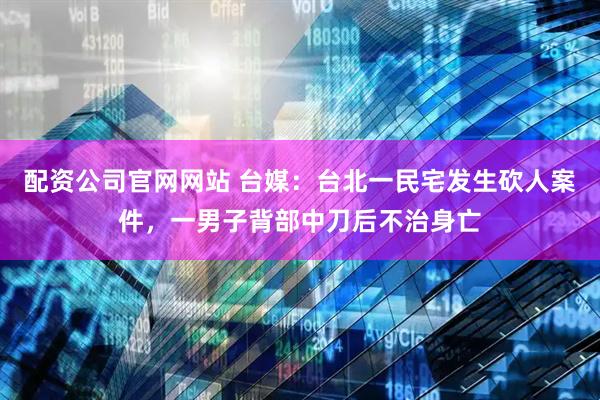 配资公司官网网站 台媒：台北一民宅发生砍人案件，一男子背部中刀后不治身亡