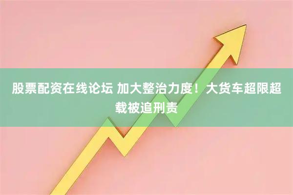 股票配资在线论坛 加大整治力度！大货车超限超载被追刑责
