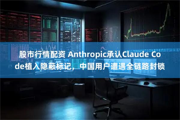 股市行情配资 Anthropic承认Claude Code植入隐蔽标记，中国用户遭遇全链路封锁
