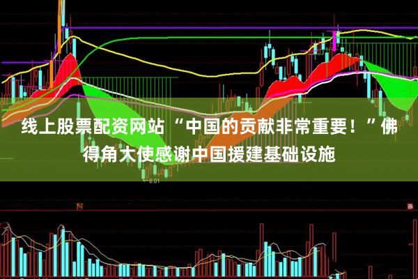 线上股票配资网站 “中国的贡献非常重要！”佛得角大使感谢中国援建基础设施