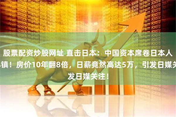 股票配资炒股网址 直击日本：中国资本席卷日本人气小镇！房价10年翻8倍，日薪竟然高达5万，引发日媒关注！