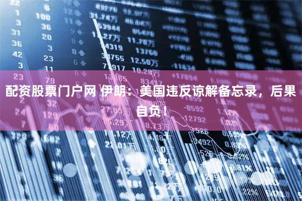 配资股票门户网 伊朗：美国违反谅解备忘录，后果自负！