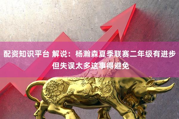 配资知识平台 解说：杨瀚森夏季联赛二年级有进步 但失误太多这事得避免