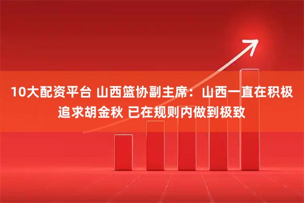 10大配资平台 山西篮协副主席：山西一直在积极追求胡金秋 已在规则内做到极致