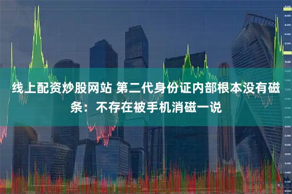 线上配资炒股网站 第二代身份证内部根本没有磁条：不存在被手机消磁一说