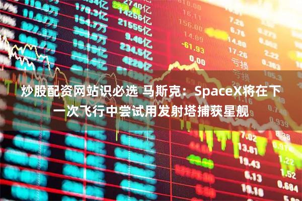 炒股配资网站识必选 马斯克：SpaceX将在下一次飞行中尝试用发射塔捕获星舰