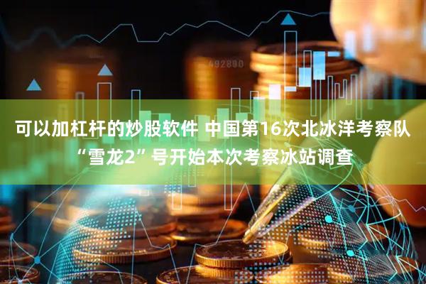 可以加杠杆的炒股软件 中国第16次北冰洋考察队“雪龙2”号开始本次考察冰站调查