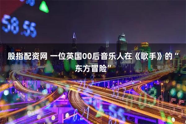 股指配资网 一位英国00后音乐人在《歌手》的“东方冒险”