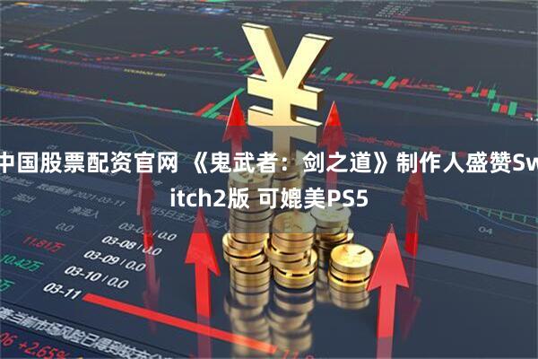 中国股票配资官网 《鬼武者：剑之道》制作人盛赞Switch2版 可媲美PS5