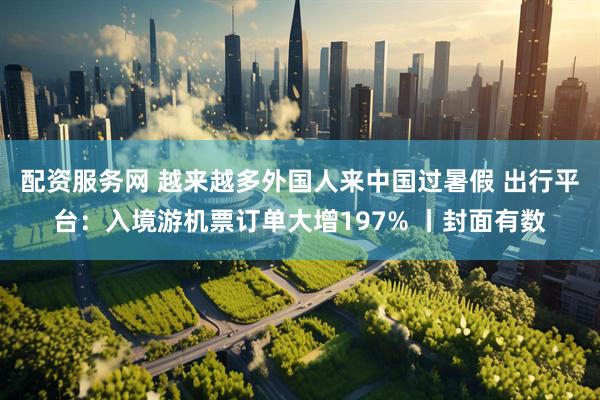 配资服务网 越来越多外国人来中国过暑假 出行平台：入境游机票订单大增197% 丨封面有数