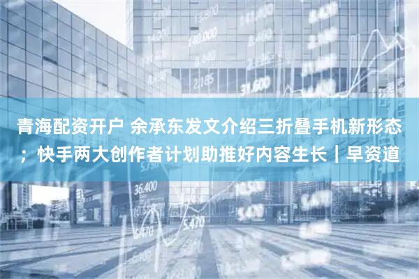 青海配资开户 余承东发文介绍三折叠手机新形态；快手两大创作者计划助推好内容生长｜早资道