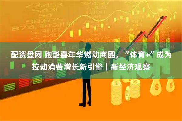 配资盘网 跑酷嘉年华燃动商圈，“体育+”成为拉动消费增长新引擎｜新经济观察