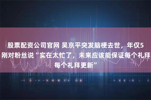 股票配资公司官网 吴京平突发脑梗去世，年仅53岁，刚对粉丝说“实在太忙了，未来应该能保证每个礼拜更新”